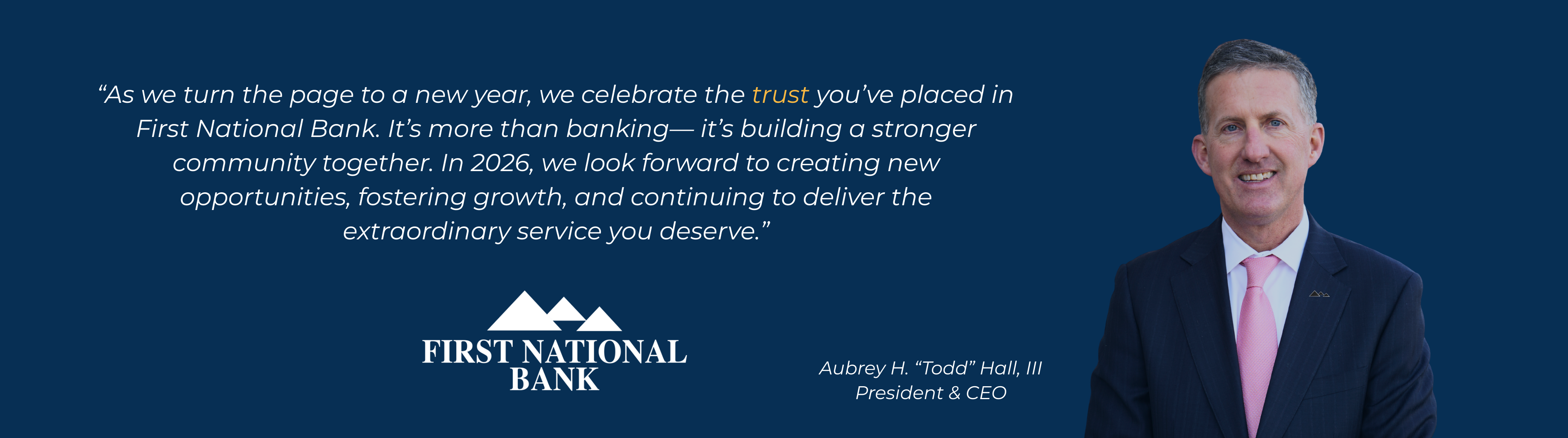 A photo of CEO Todd Hall with the quote "As we turn the page to a new year, we celebrate the trust you’ve placed in
First National Bank. It’s more than banking— it’s building a stronger community together. In 2026, we look forward to creating new opportunities, fostering growth, and continuing to deliver the extraordinary service you deserve.”